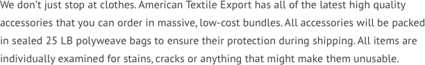 We don’t just stop at clothes. American Textile Export has all of the latest high quality accessories that you can order in massive, low-cost bundles. All accessories will be packed in sealed 25 LB polyweave bags to ensure their protection during shipping. All items are individually examined for stains, cracks or anything that might make them unusable. 